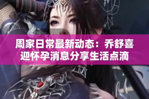 周家日常最新动态：乔舒喜迎怀孕消息分享生活点滴
