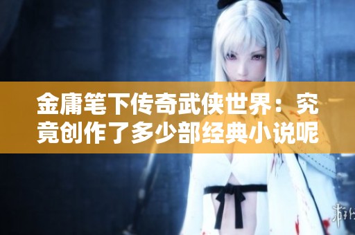 金庸笔下传奇武侠世界：究竟创作了多少部经典小说呢