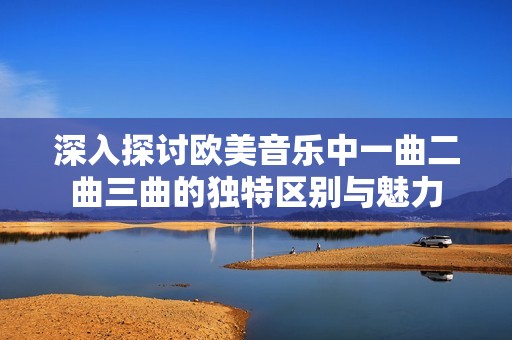 深入探讨欧美音乐中一曲二曲三曲的独特区别与魅力