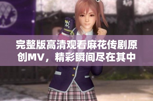完整版高清观看麻花传剧原创MV，精彩瞬间尽在其中