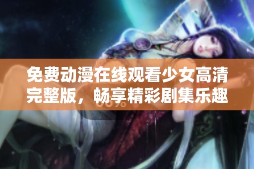免费动漫在线观看少女高清完整版，畅享精彩剧集乐趣