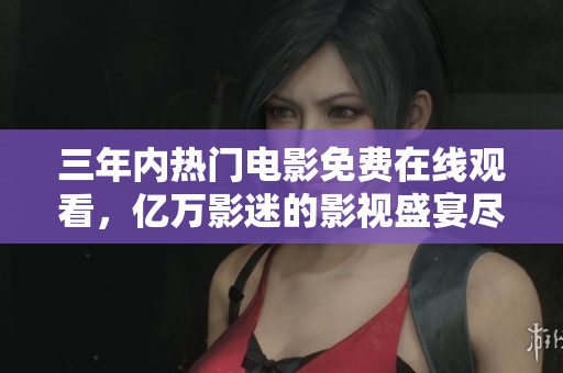 三年内热门电影免费在线观看，亿万影迷的影视盛宴尽在其中