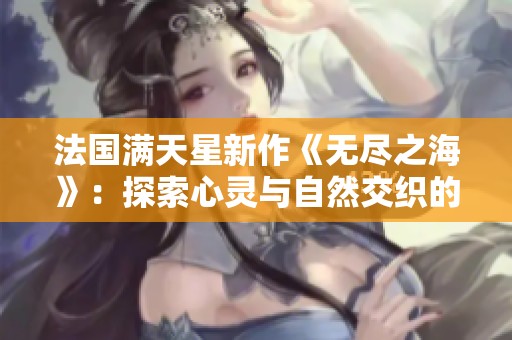 法国满天星新作《无尽之海》：探索心灵与自然交织的奇幻旅程