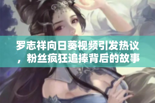 罗志祥向日葵视频引发热议，粉丝疯狂追捧背后的故事与真相揭秘