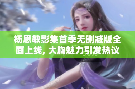 杨思敏影集首季无删减版全面上线, 大胸魅力引发热议