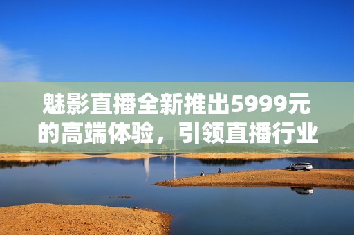 魅影直播全新推出5999元的高端体验，引领直播行业新潮流