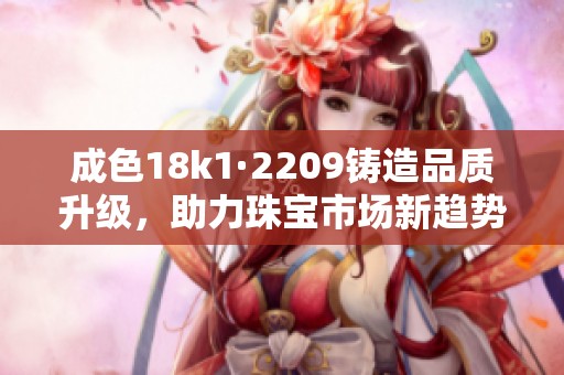 成色18k1·2209铸造品质升级，助力珠宝市场新趋势发展