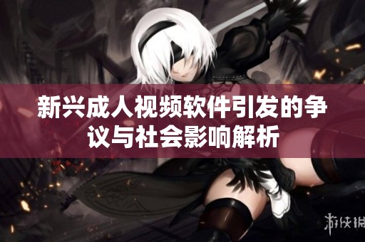 新兴成人视频软件引发的争议与社会影响解析
