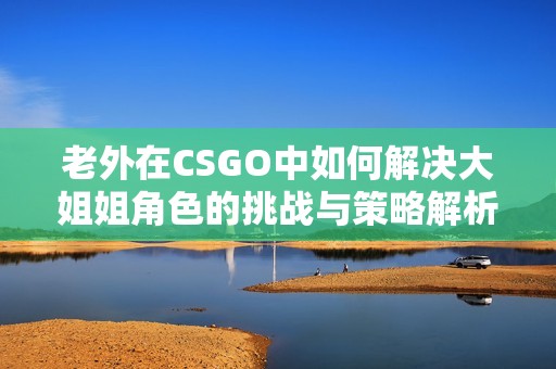 老外在CSGO中如何解决大姐姐角色的挑战与策略解析