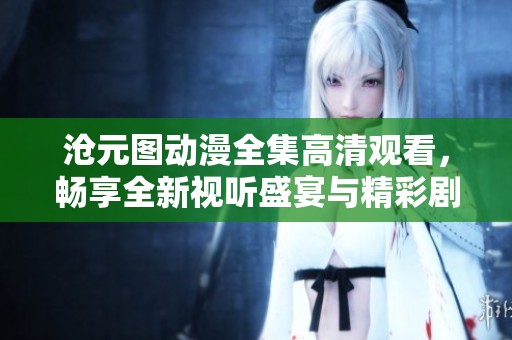 沧元图动漫全集高清观看，畅享全新视听盛宴与精彩剧情