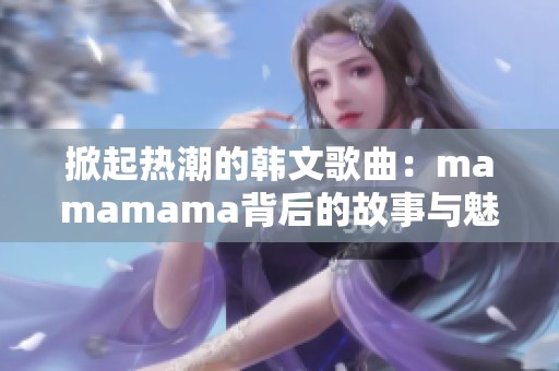 掀起热潮的韩文歌曲：mamamama背后的故事与魅力
