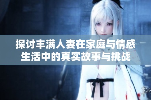 探讨丰满人妻在家庭与情感生活中的真实故事与挑战
