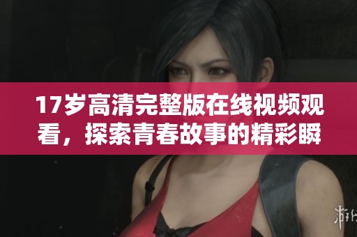 17岁高清完整版在线视频观看,探索青春故事的精彩瞬间 17岁高清完整版在线视频观看,探索青春故事的精彩瞬间