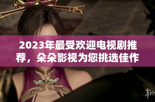 2023年最受欢迎电视剧推荐，朵朵影视为您挑选佳作