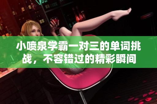 小喷泉学霸一对三的单词挑战，不容错过的精彩瞬间