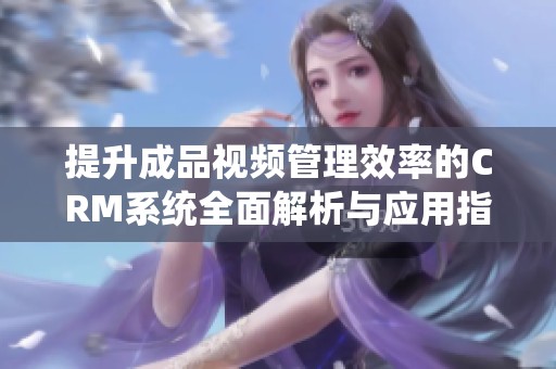 提升成品视频管理效率的CRM系统全面解析与应用指南