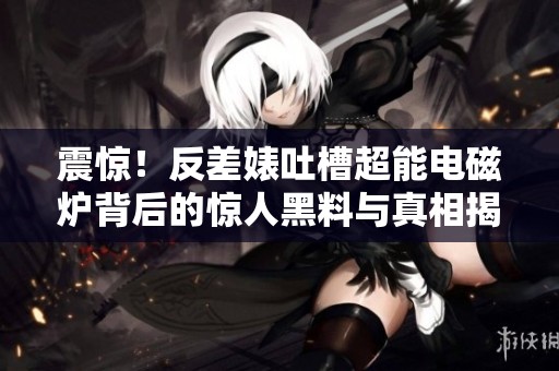 震惊！反差婊吐槽超能电磁炉背后的惊人黑料与真相揭秘