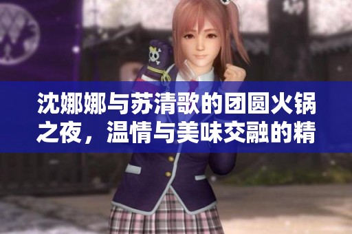 沈娜娜与苏清歌的团圆火锅之夜，温情与美味交融的精彩时刻