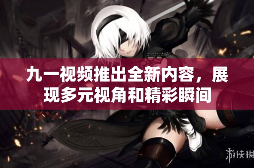 九一视频推出全新内容，展现多元视角和精彩瞬间
