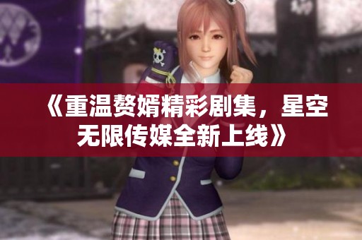 《重温赘婿精彩剧集，星空无限传媒全新上线》
