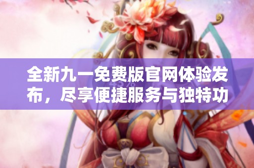 全新九一免费版官网体验发布，尽享便捷服务与独特功能！