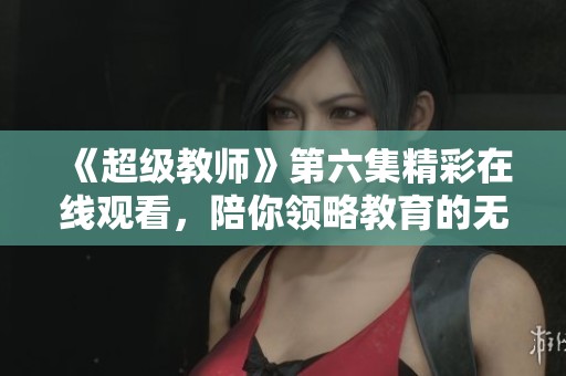 《超级教师》第六集精彩在线观看，陪你领略教育的无限魅力