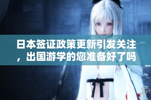 日本签证政策更新引发关注，出国游学的您准备好了吗