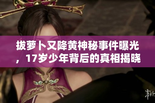 拔萝卜又降黄神秘事件曝光，17岁少年背后的真相揭晓