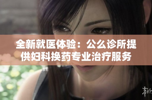全新就医体验：公么诊所提供妇科换药专业治疗服务