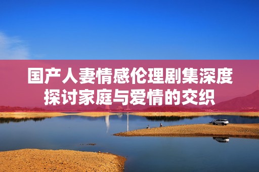 国产人妻情感伦理剧集深度探讨家庭与爱情的交织
