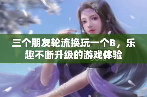 三个朋友轮流换玩一个B，乐趣不断升级的游戏体验