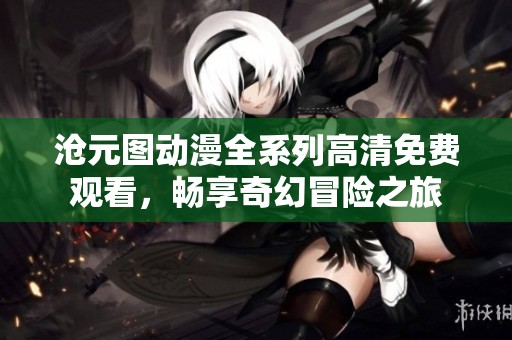 沧元图动漫全系列高清免费观看，畅享奇幻冒险之旅