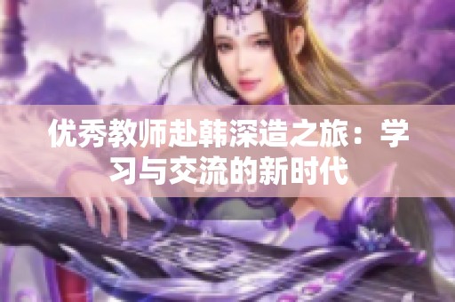 优秀教师赴韩深造之旅：学习与交流的新时代