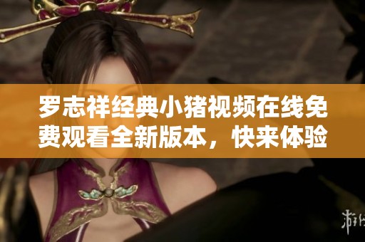 罗志祥经典小猪视频在线免费观看全新版本，快来体验怀旧之旅！