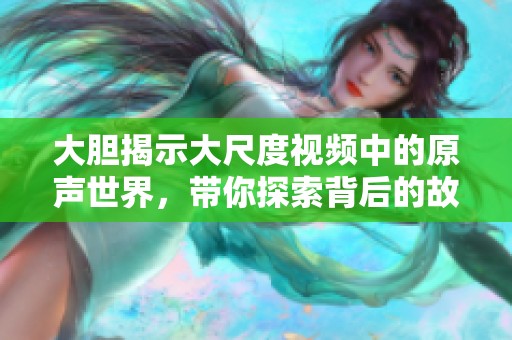 大胆揭示大尺度视频中的原声世界，带你探索背后的故事与魅力