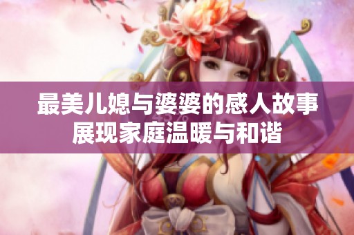 最美儿媳与婆婆的感人故事展现家庭温暖与和谐