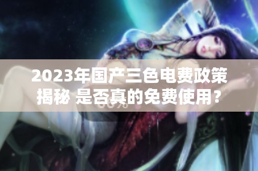 2023年国产三色电费政策揭秘 是否真的免费使用？