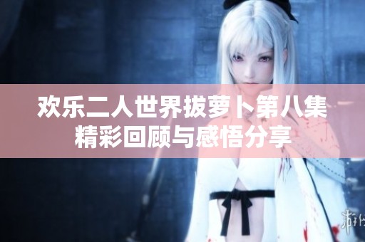 欢乐二人世界拔萝卜第八集精彩回顾与感悟分享