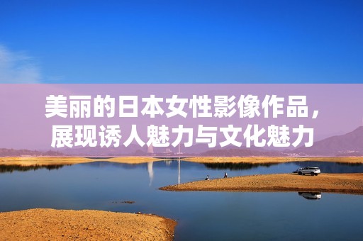 美丽的日本女性影像作品，展现诱人魅力与文化魅力