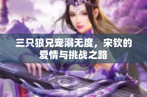 三只狼兄宠溺无度，宋钦的爱情与挑战之路