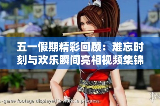 五一假期精彩回顾：难忘时刻与欢乐瞬间亮相视频集锦
