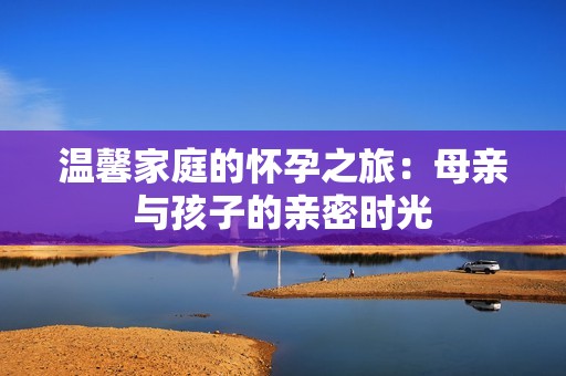 温馨家庭的怀孕之旅：母亲与孩子的亲密时光