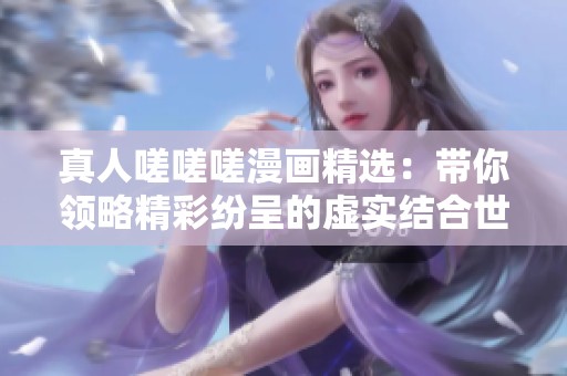 真人嗟嗟嗟漫画精选：带你领略精彩纷呈的虚实结合世界