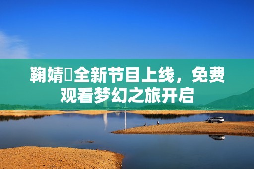鞠婧祎全新节目上线，免费观看梦幻之旅开启
