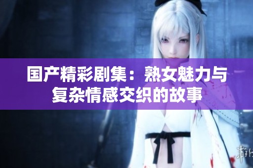 国产精彩剧集：熟女魅力与复杂情感交织的故事