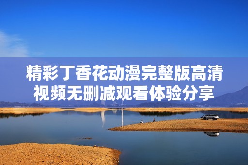 精彩丁香花动漫完整版高清视频无删减观看体验分享