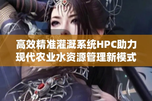 高效精准灌溉系统HPC助力现代农业水资源管理新模式