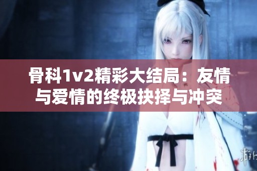 骨科1v2精彩大结局：友情与爱情的终极抉择与冲突