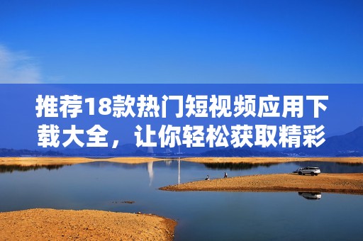推荐18款热门短视频应用下载大全，让你轻松获取精彩内容