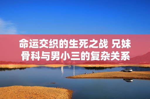 命运交织的生死之战 兄妹骨科与男小三的复杂关系